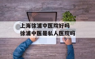 上海徐浦中医院好吗 徐浦中医是私人医院吗
