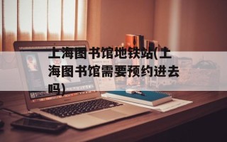 上海图书馆地铁站(上海图书馆需要预约进去吗)