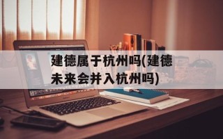 建德属于杭州吗(建德未来会并入杭州吗)