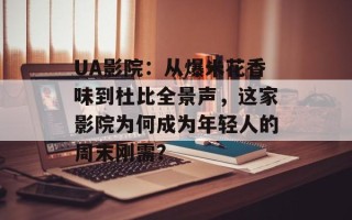 UA影院：从爆米花香味到杜比全景声，这家影院为何成为年轻人的周末刚需？