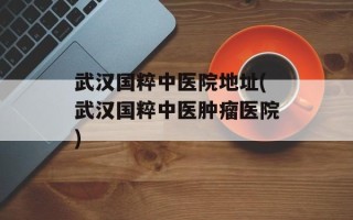 武汉国粹中医院地址(武汉国粹中医肿瘤医院)