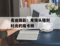 麦迪摄影：用镜头雕刻时光的魔术师