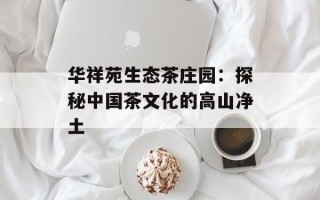 华祥苑生态茶庄园：探秘中国茶文化的高山净土