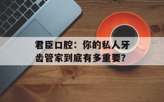 君臣口腔：你的私人牙齿管家到底有多重要？
