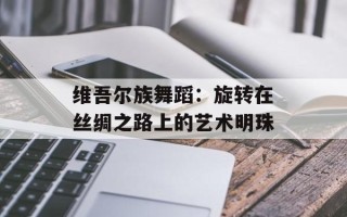 维吾尔族舞蹈：旋转在丝绸之路上的艺术明珠
