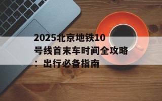 2025北京地铁10号线首末车时间全攻略：出行必备指南
