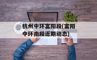 杭州中环富阳段(富阳中环南段近期动态)