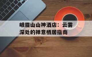 峨眉山山神酒店：云雾深处的禅意栖居指南