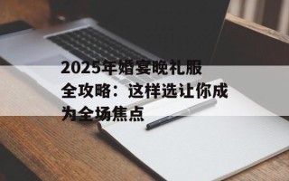 2025年婚宴晚礼服全攻略：这样选让你成为全场焦点