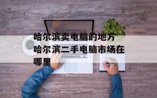 哈尔滨卖电脑的地方 哈尔滨二手电脑市场在哪里