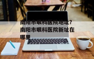 南阳市眼科医院地址？南阳市眼科医院新址在哪里