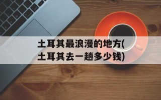 土耳其最浪漫的地方(土耳其去一趟多少钱)