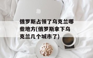 俄罗斯占领了乌克兰哪些地方(俄罗斯拿下乌克兰几个城市了)