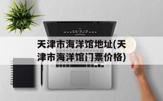 天津市海洋馆地址(天津市海洋馆门票价格)