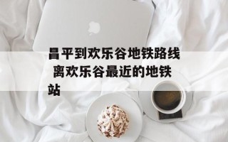 昌平到欢乐谷地铁路线 离欢乐谷最近的地铁站
