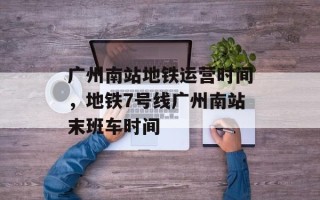 广州南站地铁运营时间，地铁7号线广州南站末班车时间