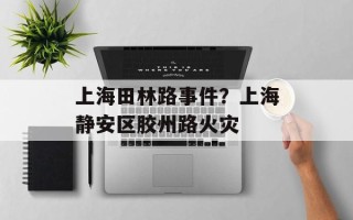 上海田林路事件？上海静安区胶州路火灾
