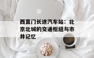 西直门长途汽车站：北京北城的交通枢纽与市井记忆