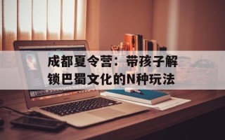成都夏令营：带孩子解锁巴蜀文化的N种玩法
