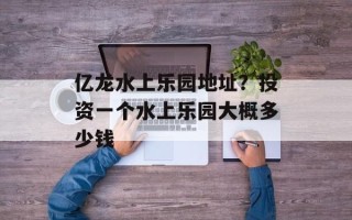 亿龙水上乐园地址？投资一个水上乐园大概多少钱