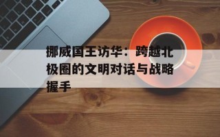 挪威国王访华：跨越北极圈的文明对话与战略握手