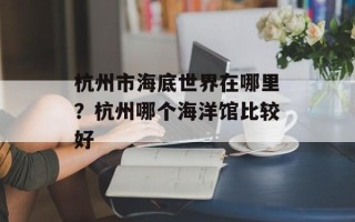 杭州市海底世界在哪里？杭州哪个海洋馆比较好