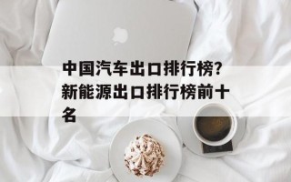 中国汽车出口排行榜？新能源出口排行榜前十名
