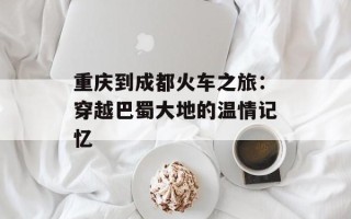 重庆到成都火车之旅：穿越巴蜀大地的温情记忆