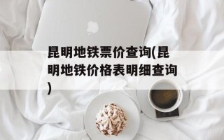 昆明地铁票价查询(昆明地铁价格表明细查询)
