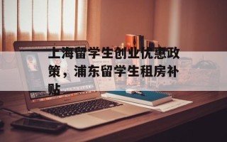 上海留学生创业优惠政策，浦东留学生租房补贴