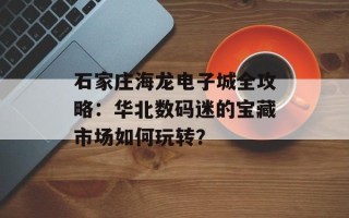 石家庄海龙电子城全攻略：华北数码迷的宝藏市场如何玩转？