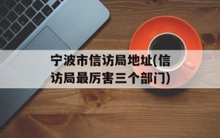 宁波市信访局地址(信访局最厉害三个部门)