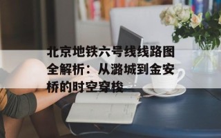 北京地铁六号线线路图全解析：从潞城到金安桥的时空穿梭