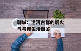 聊城：运河古都的烟火气与慢生活图鉴