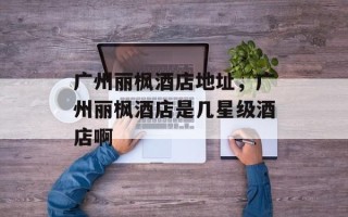 广州丽枫酒店地址，广州丽枫酒店是几星级酒店啊