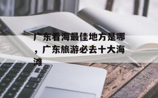 广东看海最佳地方是哪，广东旅游必去十大海滩