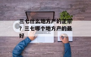 三七什么地方产的正宗？三七哪个地方产的最好