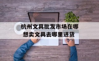 杭州文具批发市场在哪 想卖文具去哪里进货