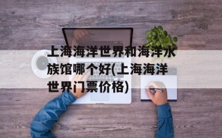 上海海洋世界和海洋水族馆哪个好(上海海洋世界门票价格)