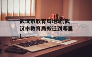 武汉市教育局地址(武汉市教育局搬迁到哪里)