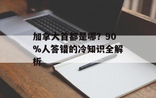 加拿大首都是哪？90%人答错的冷知识全解析