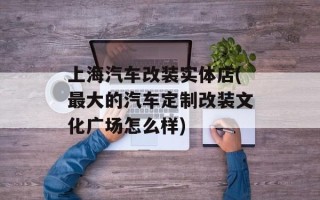 上海汽车改装实体店(最大的汽车定制改装文化广场怎么样)