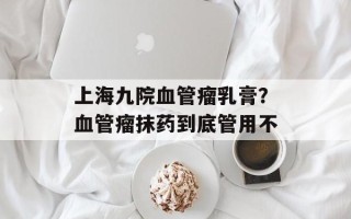 上海九院血管瘤乳膏？血管瘤抹药到底管用不