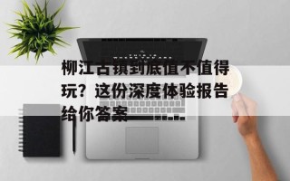 柳江古镇到底值不值得玩？这份深度体验报告给你答案