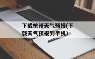 下载杭州天气预报(下载天气预报到手机)