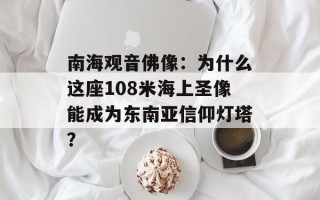 南海观音佛像：为什么这座108米海上圣像能成为东南亚信仰灯塔？