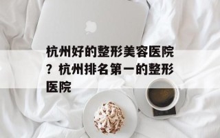 杭州好的整形美容医院？杭州排名第一的整形医院