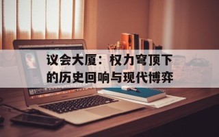 议会大厦：权力穹顶下的历史回响与现代博弈
