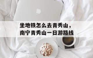 坐地铁怎么去青秀山，南宁青秀山一日游路线