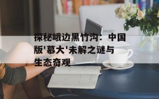 探秘峨边黑竹沟：中国版'慕大'未解之谜与生态奇观